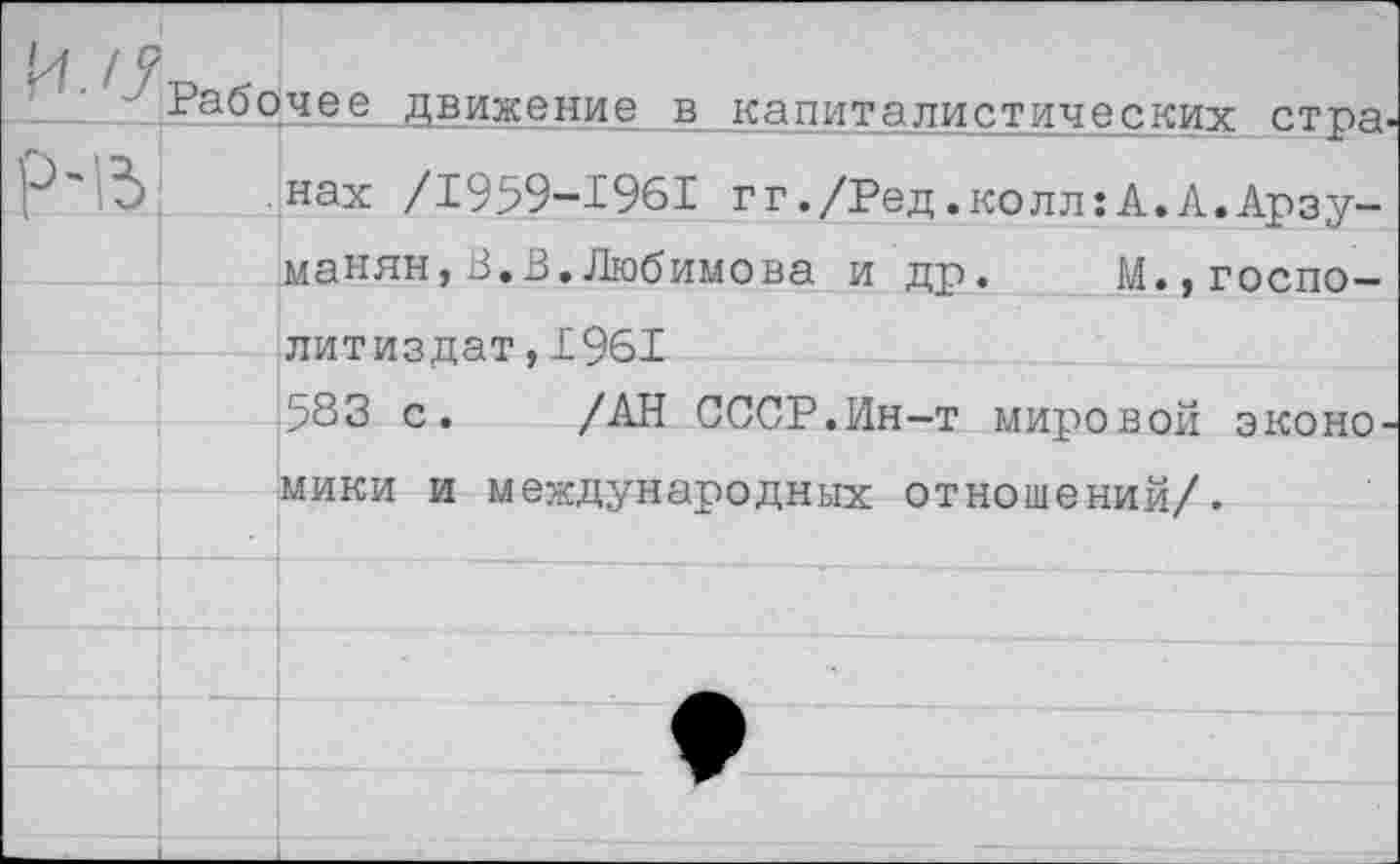 ﻿р-в
Рабочее движение в капиталистических странах /1959-1961 гг./Ред.колл:А.А.Арзуманян, В.В. Любимова и др. М.,госпо-литиздат,1961
583 с. /АН СССР.Ин-т мировой экономики и международных отношений/.